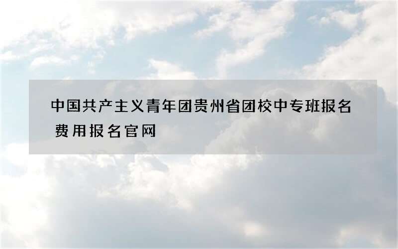 中国共产主义青年团贵州省团校中专班报名费用报名官网