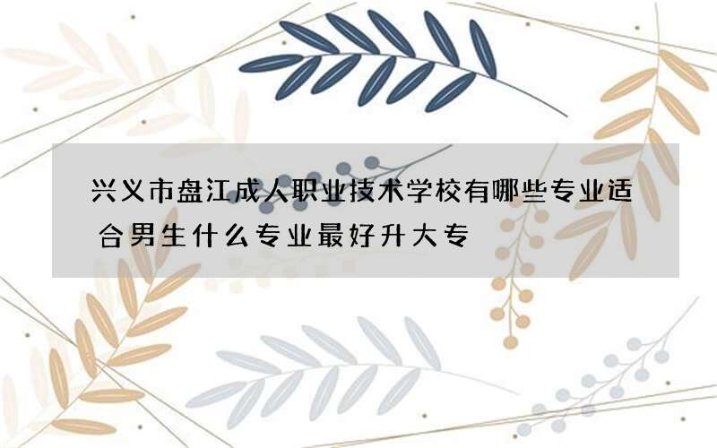 兴义市盘江成人职业技术学校有哪些专业适合男生什么专业最好升大专