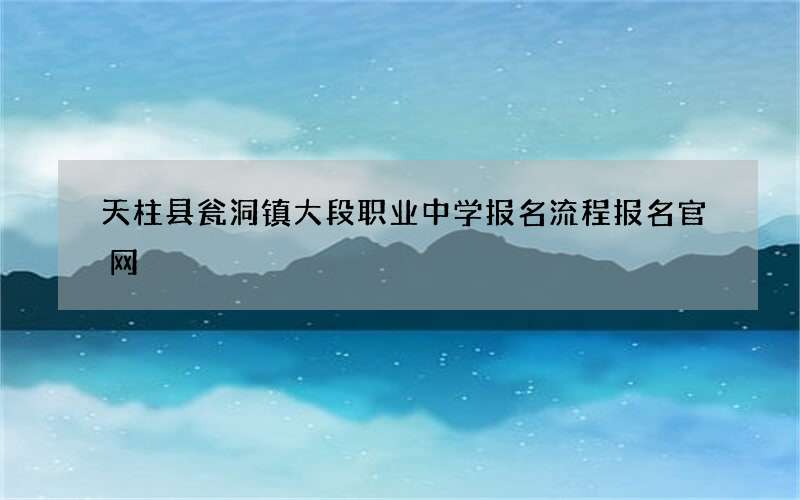 天柱县瓮洞镇大段职业中学报名流程报名官网