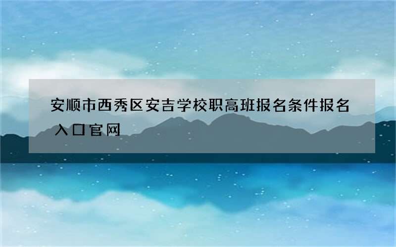 安顺市西秀区安吉学校职高班报名条件报名入口官网