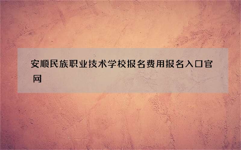 安顺民族职业技术学校报名费用报名入口官网