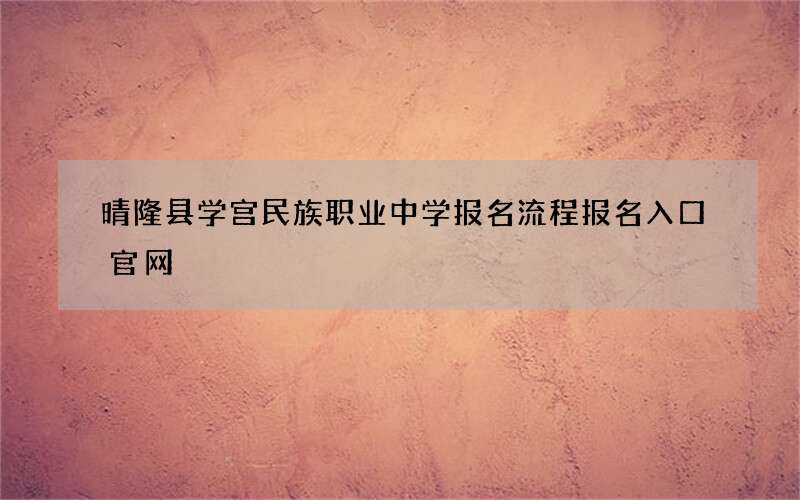 晴隆县学宫民族职业中学报名流程报名入口官网