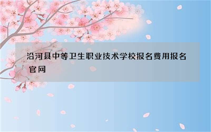 沿河县中等卫生职业技术学校报名费用报名官网