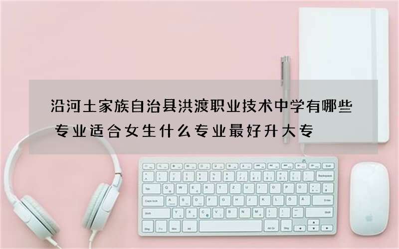 沿河土家族自治县洪渡职业技术中学有哪些专业适合女生什么专业最好升大专