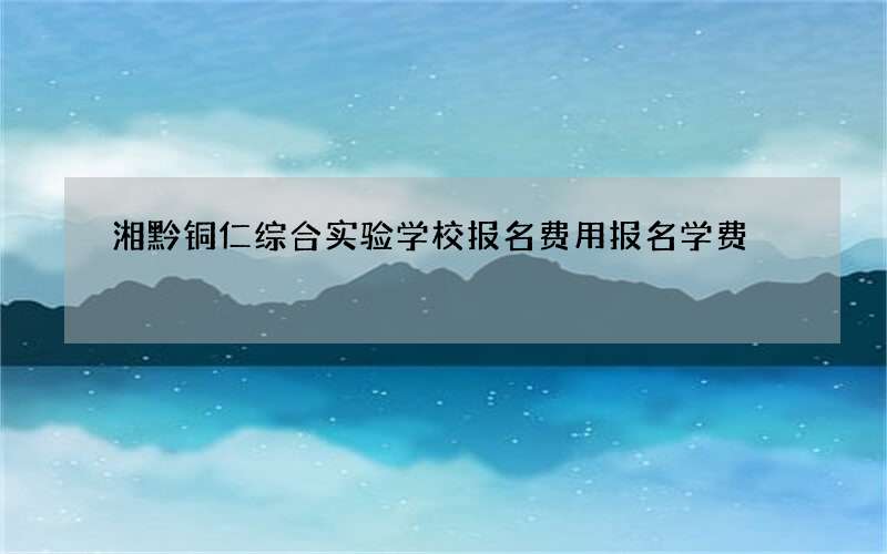 湘黔铜仁综合实验学校报名费用报名学费