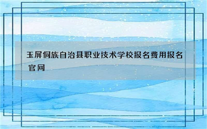 玉屏侗族自治县职业技术学校报名费用报名官网