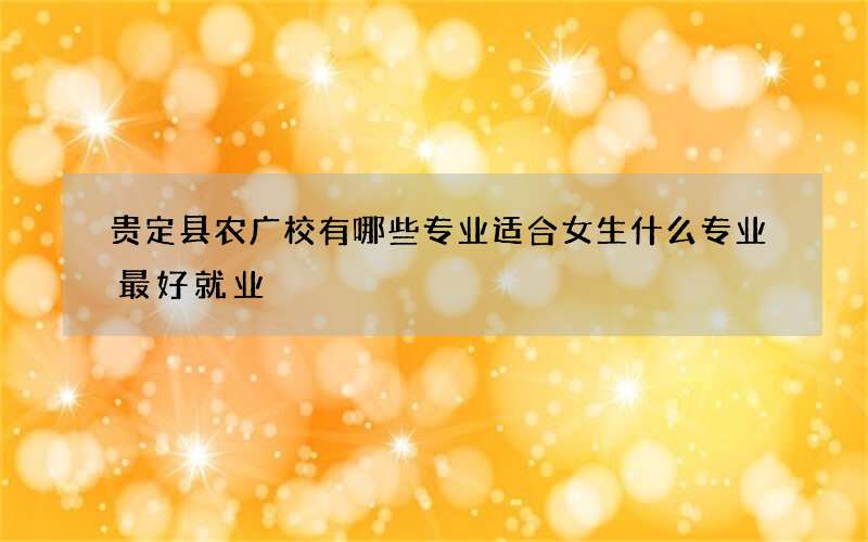 贵定县农广校有哪些专业适合女生什么专业最好就业