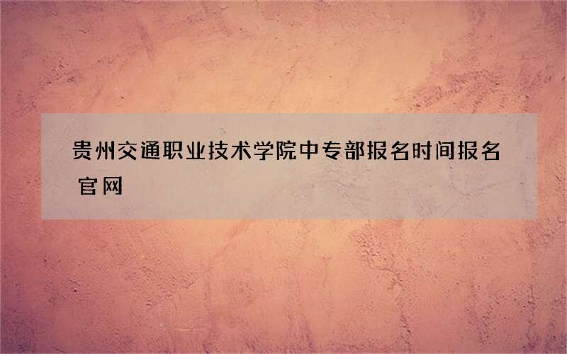 贵州交通职业技术学院中专部报名时间报名官网