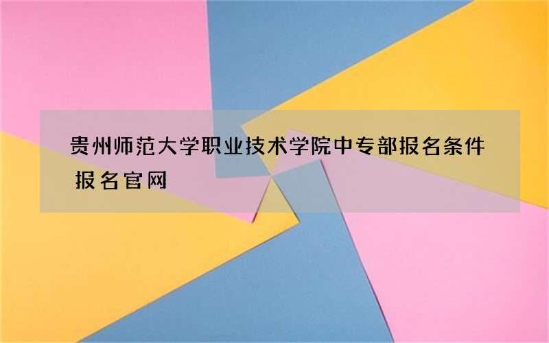 贵州师范大学职业技术学院中专部报名条件报名官网