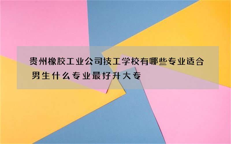 贵州橡胶工业公司技工学校有哪些专业适合男生什么专业最好升大专