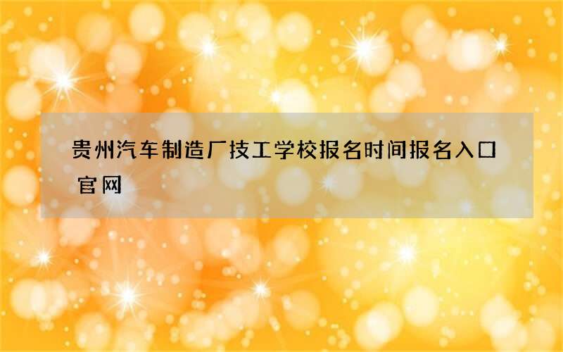 贵州汽车制造厂技工学校报名时间报名入口官网