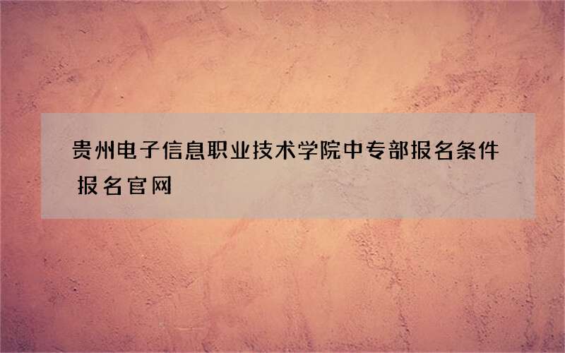 贵州电子信息职业技术学院中专部报名条件报名官网