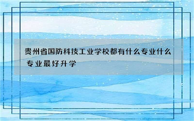 贵州省国防科技工业学校都有什么专业什么专业最好升学