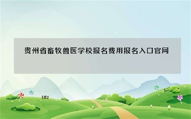 贵州省畜牧兽医学校报名费用报名入口官网