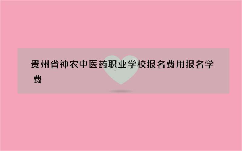 贵州省神农中医药职业学校报名费用报名学费