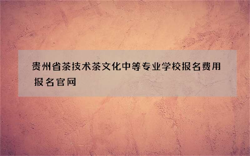 贵州省茶技术茶文化中等专业学校报名费用报名官网