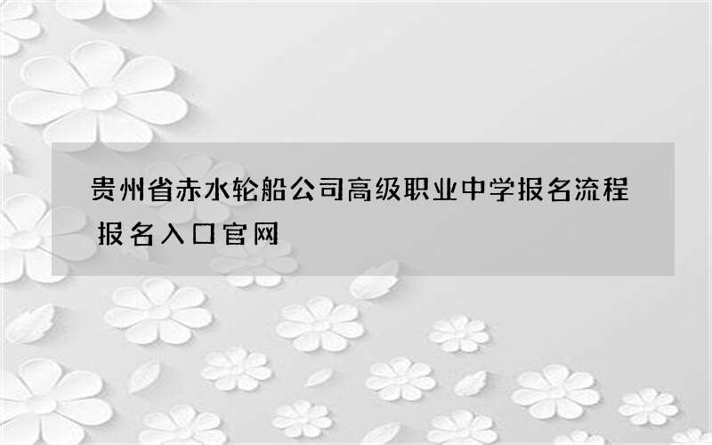 贵州省赤水轮船公司高级职业中学报名流程报名入口官网
