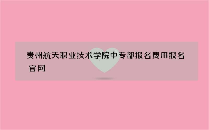 贵州航天职业技术学院中专部报名费用报名官网