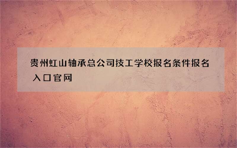 贵州虹山轴承总公司技工学校报名条件报名入口官网