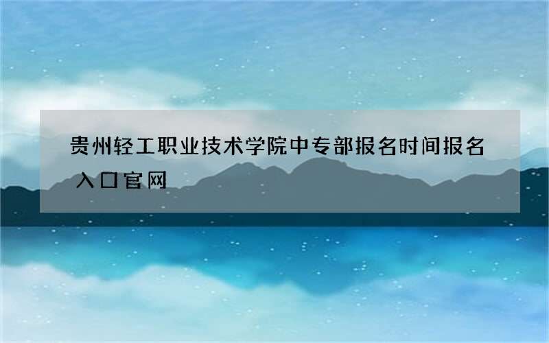 贵州轻工职业技术学院中专部报名时间报名入口官网