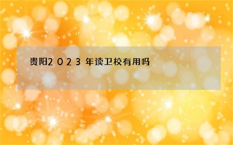 贵阳2023年读卫校有用吗