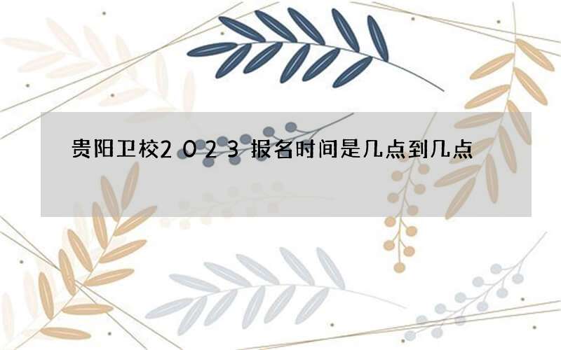 贵阳卫校2023报名时间是几点到几点