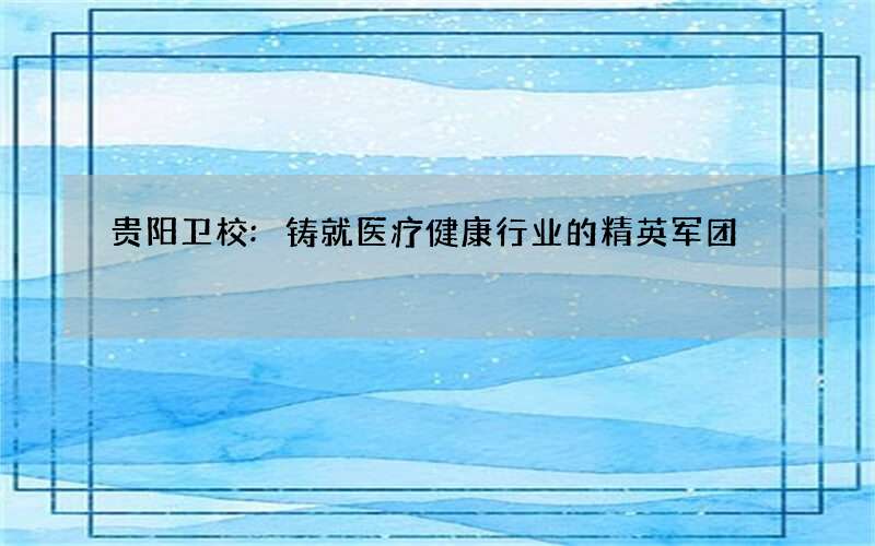 贵阳卫校:铸就医疗健康行业的精英军团