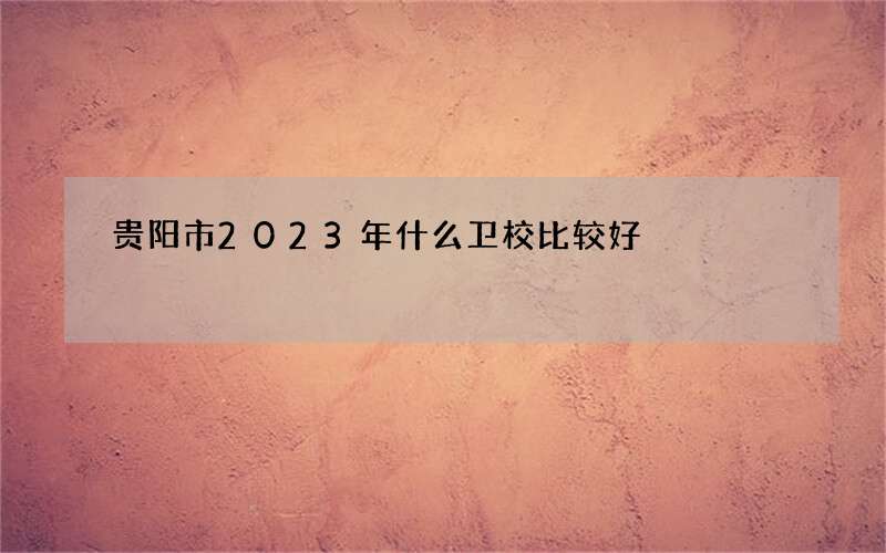 贵阳市2023年什么卫校比较好