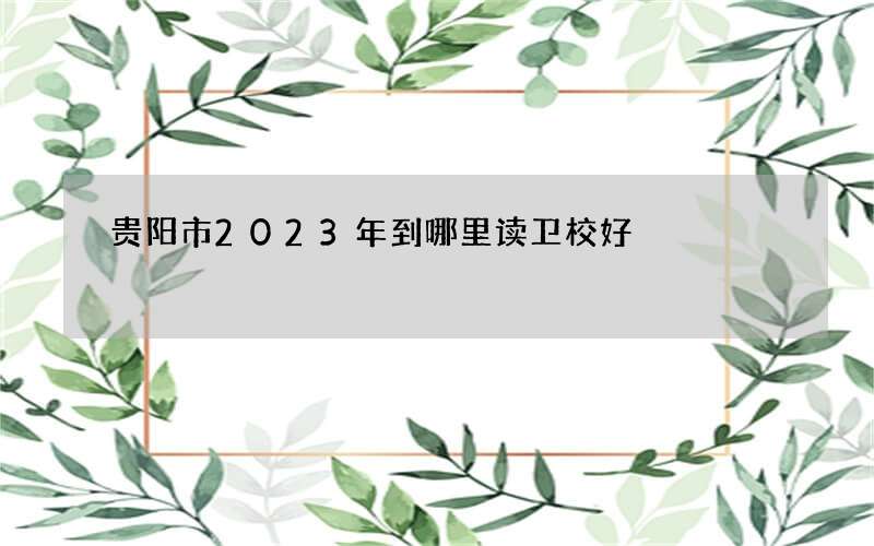 贵阳市2023年到哪里读卫校好