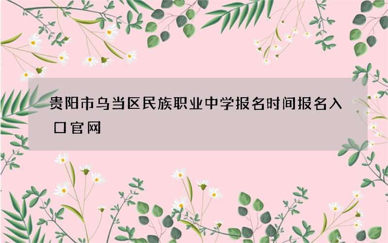 贵阳市乌当区民族职业中学报名时间报名入口官网