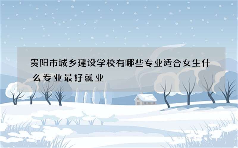 贵阳市城乡建设学校有哪些专业适合女生什么专业最好就业