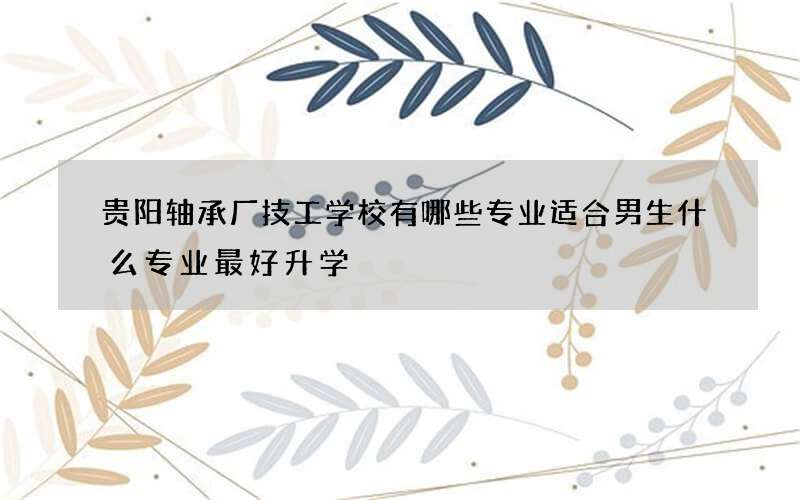 贵阳轴承厂技工学校有哪些专业适合男生什么专业最好升学