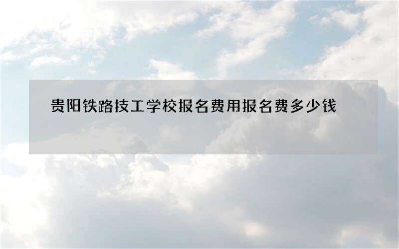 贵阳铁路技工学校报名费用报名费多少钱