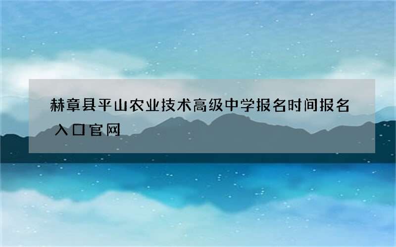 赫章县平山农业技术高级中学报名时间报名入口官网