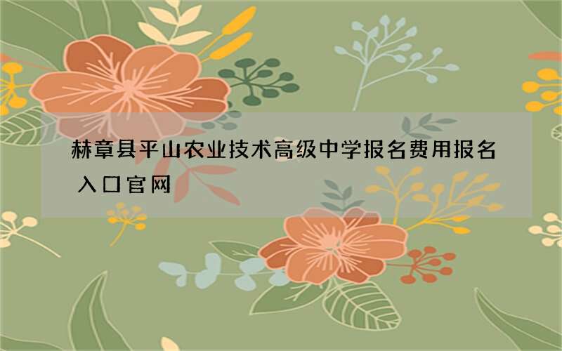 赫章县平山农业技术高级中学报名费用报名入口官网