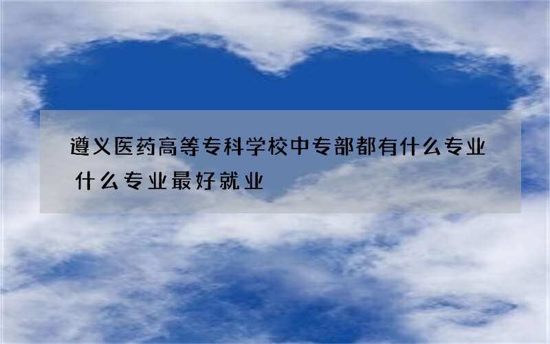 遵义医药高等专科学校中专部都有什么专业什么专业最好就业