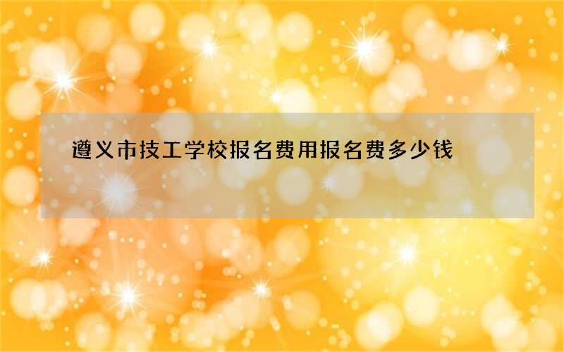 遵义市技工学校报名费用报名费多少钱