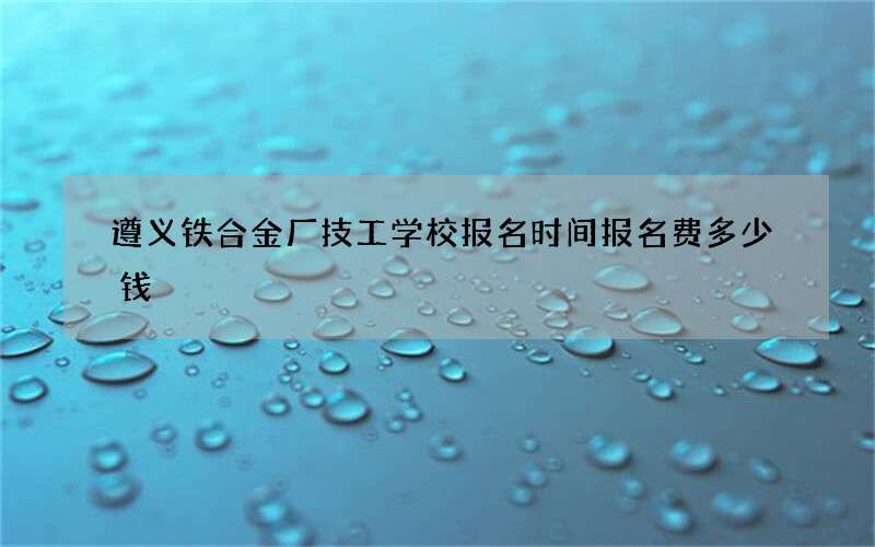 遵义铁合金厂技工学校报名时间报名费多少钱