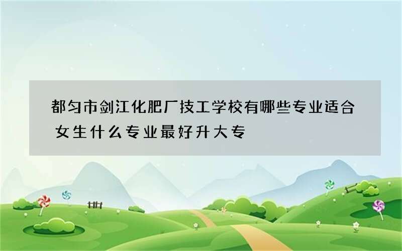 都匀市剑江化肥厂技工学校有哪些专业适合女生什么专业最好升大专