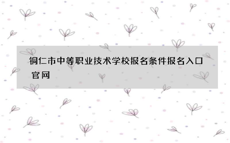 铜仁市中等职业技术学校报名条件报名入口官网