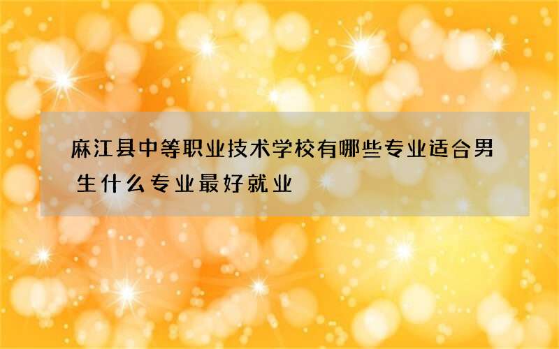 麻江县中等职业技术学校有哪些专业适合男生什么专业最好就业