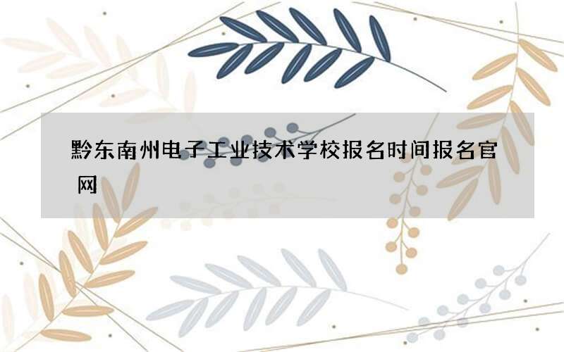 黔东南州电子工业技术学校报名时间报名官网