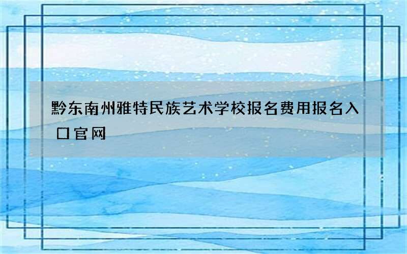 黔东南州雅特民族艺术学校报名费用报名入口官网