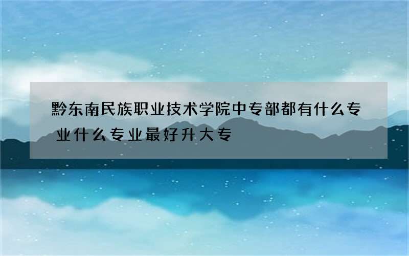 黔东南民族职业技术学院中专部都有什么专业什么专业最好升大专