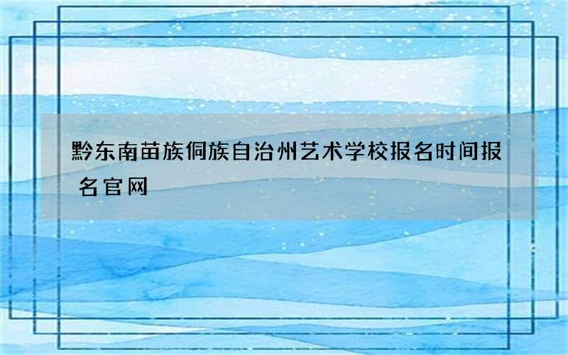 黔东南苗族侗族自治州艺术学校报名时间报名官网