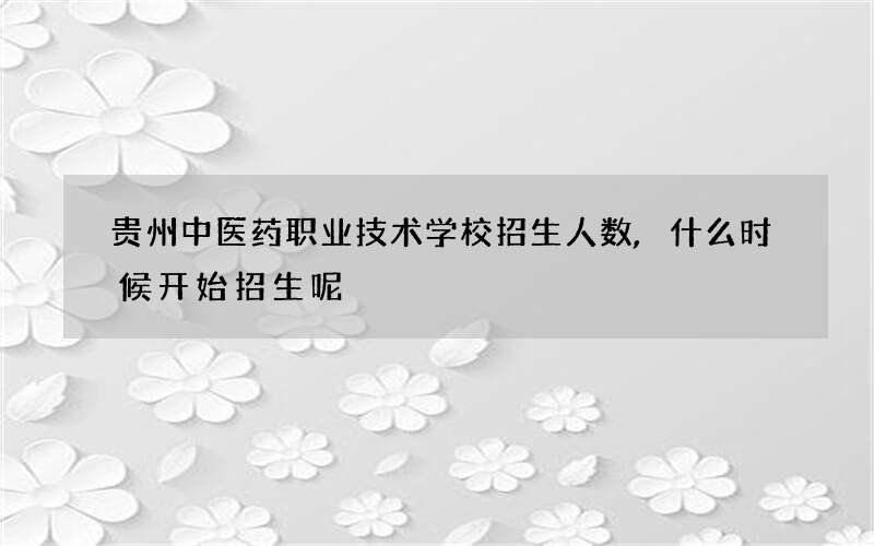 贵州中医药职业技术学校招生人数,什么时候开始招生呢