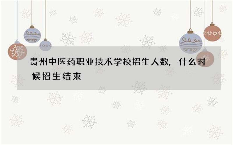 贵州中医药职业技术学校招生人数,什么时候招生结束